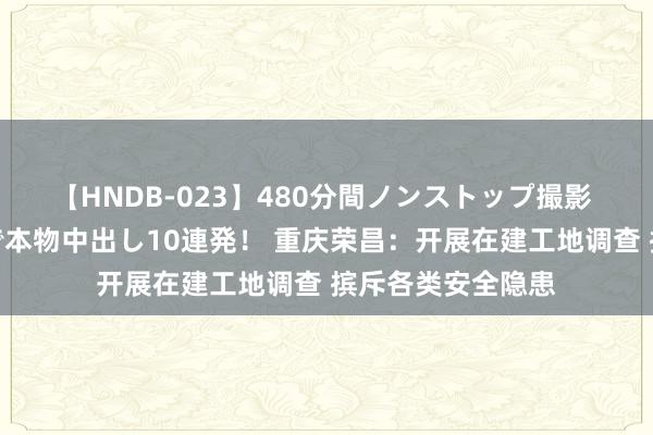 【HNDB-023】480分間ノンストップ撮影 ノーカット編集で本物中出し10連発！ 重庆荣昌：开展