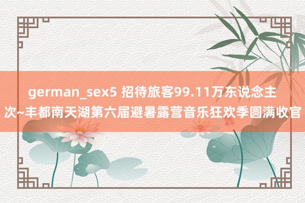 german_sex5 招待旅客99.11万东说念主次~丰都南天湖第六届避暑露营音乐狂欢季圆满收官