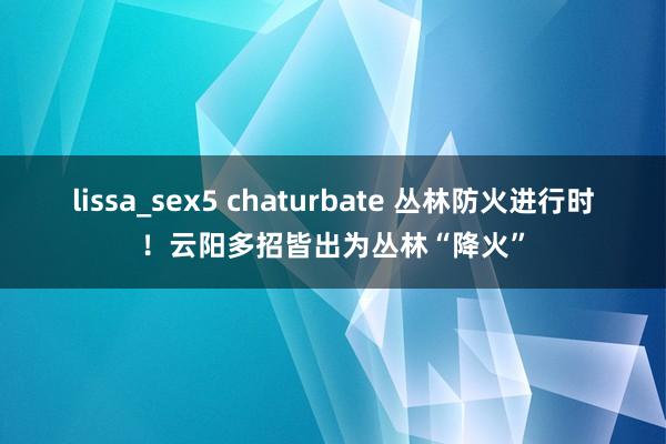 lissa_sex5 chaturbate 丛林防火进行时！云阳多招皆出为丛林“降火”