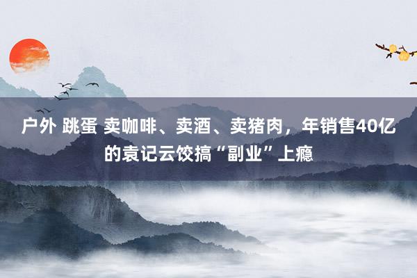 户外 跳蛋 卖咖啡、卖酒、卖猪肉，年销售40亿的袁记云饺搞“副业”上瘾