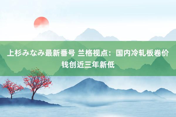 上杉みなみ最新番号 兰格视点：国内冷轧板卷价钱创近三年新低