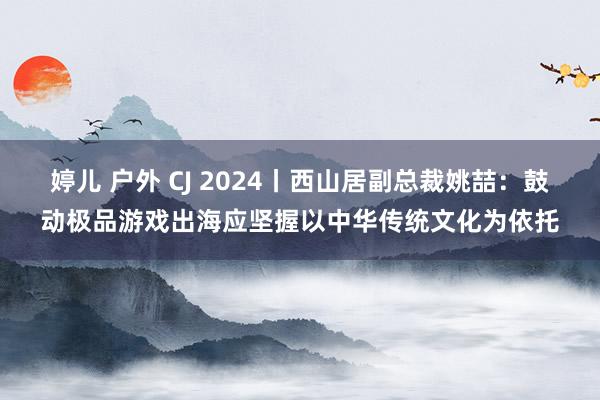 婷儿 户外 CJ 2024丨西山居副总裁姚喆：鼓动极品游戏出海应坚握以中华传统文化为依托