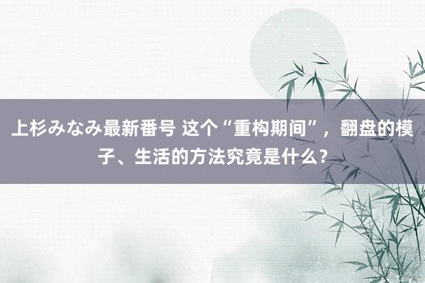 上杉みなみ最新番号 这个“重构期间”，翻盘的模子、生活的方法究竟是什么？