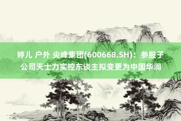 婷儿 户外 尖峰集团(600668.SH)：参股子公司天士力实控东谈主拟变更为中国华润