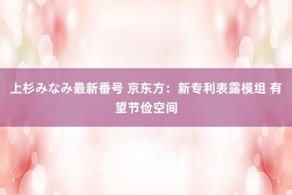 上杉みなみ最新番号 京东方：新专利表露模组 有望节俭空间