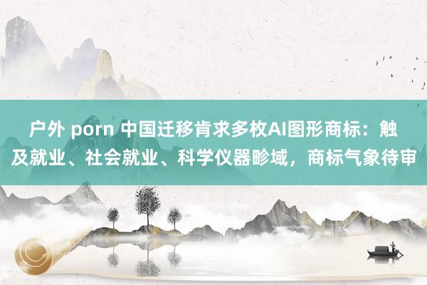 户外 porn 中国迁移肯求多枚AI图形商标：触及就业、社会就业、科学仪器畛域，商标气象待审