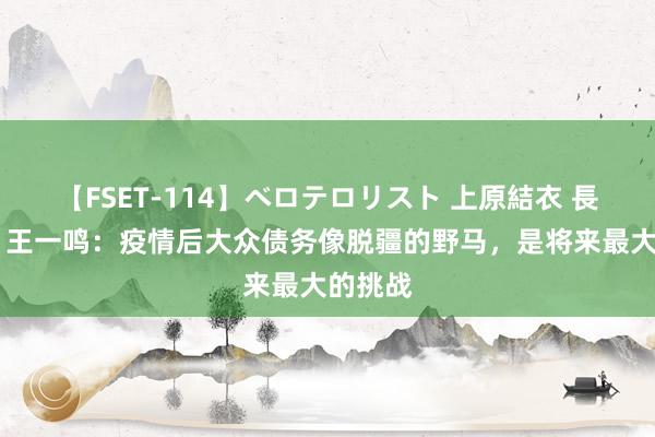 【FSET-114】ベロテロリスト 上原結衣 長澤リカ 王一鸣：疫情后大众债务像脱疆的野马，是将来最大的挑战