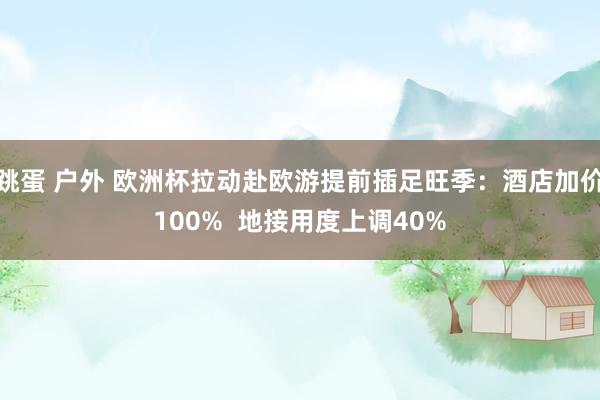 跳蛋 户外 欧洲杯拉动赴欧游提前插足旺季：酒店加价100%  地接用度上调40%