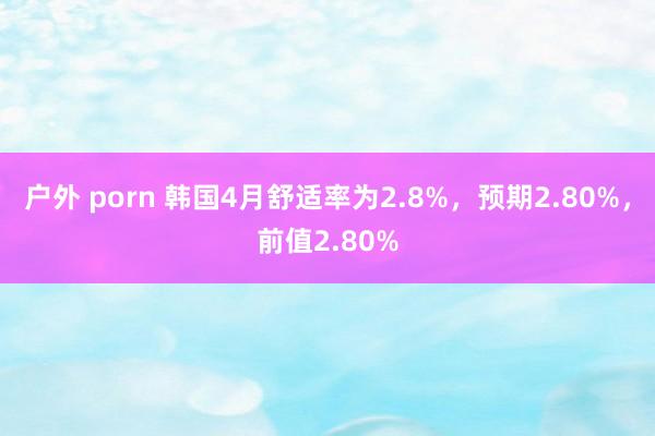 户外 porn 韩国4月舒适率为2.8%，预期2.80%，前值2.80%