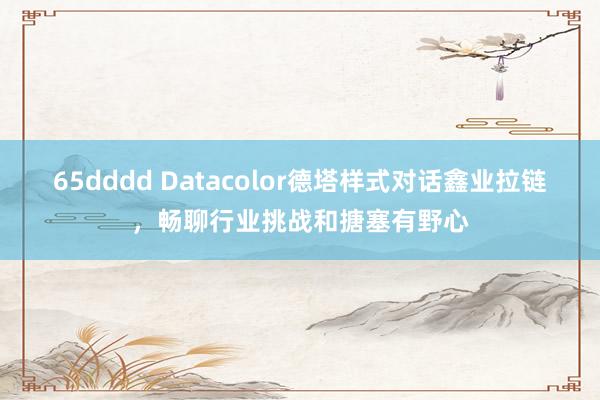 65dddd Datacolor德塔样式对话鑫业拉链，畅聊行业挑战和搪塞有野心