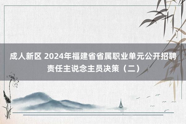 成人新区 2024年福建省省属职业单元公开招聘责任主说念主员决策（二）