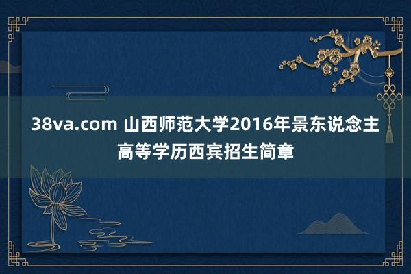 38va.com 山西师范大学2016年景东说念主高等学历西宾招生简章