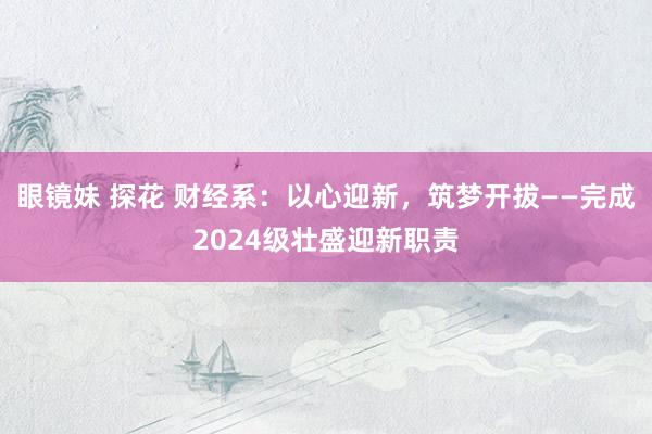 眼镜妹 探花 财经系：以心迎新，筑梦开拔——完成2024级壮盛迎新职责