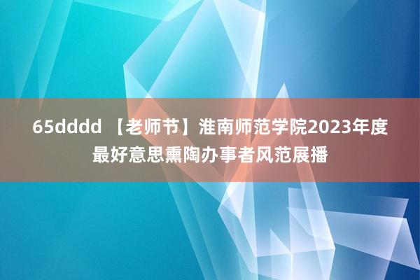 65dddd 【老师节】淮南师范学院2023年度最好意思熏陶办事者风范展播