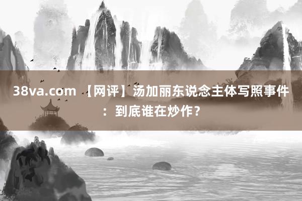 38va.com 【网评】汤加丽东说念主体写照事件：到底谁在炒作？