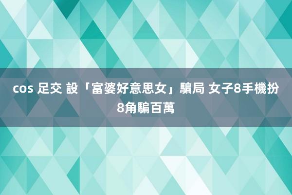 cos 足交 設「富婆好意思女」騙局 女子8手機扮8角騙百萬