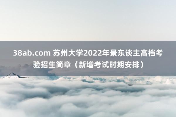 38ab.com 苏州大学2022年景东谈主高档考验招生简章（新增考试时期安排）