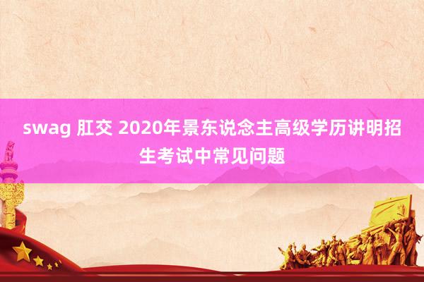 swag 肛交 2020年景东说念主高级学历讲明招生考试中常见问题