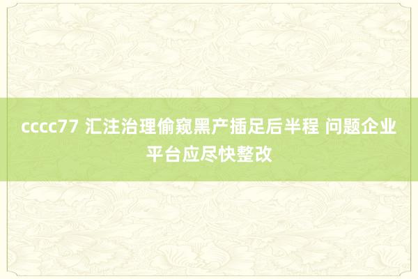 cccc77 汇注治理偷窥黑产插足后半程 问题企业平台应尽快整改