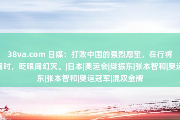 38va.com 日媒：打败中国的强烈愿望，在行将到手的关节期间时，眨眼间幻灭。|日本|奥运会|樊振东|张本智和|奥运冠军|混双金牌