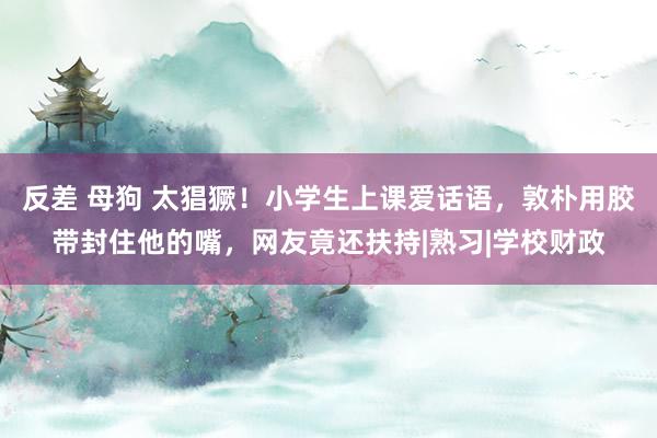 反差 母狗 太猖獗！小学生上课爱话语，敦朴用胶带封住他的嘴，网友竟还扶持|熟习|学校财政