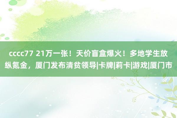 cccc77 21万一张！天价盲盒爆火！多地学生放纵氪金，厦门发布清贫领导|卡牌|莉卡|游戏|厦门市