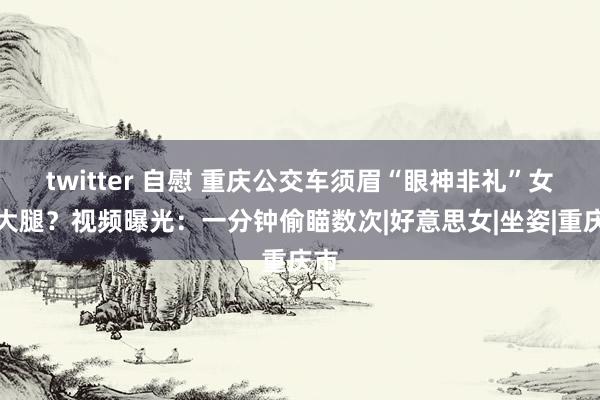 twitter 自慰 重庆公交车须眉“眼神非礼”女孩大腿？视频曝光：一分钟偷瞄数次|好意思女|坐姿|