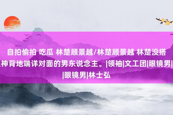 自拍偷拍 吃瓜 林楚顾景越/林楚顾景越 林楚没搭话，眼神背地端详对面的男东说念主。|领袖|文工团|眼