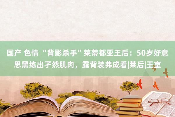 国产 色情 “背影杀手”莱蒂都亚王后：50岁好意思黑练出孑然肌肉，露背装弗成看|莱后|王室