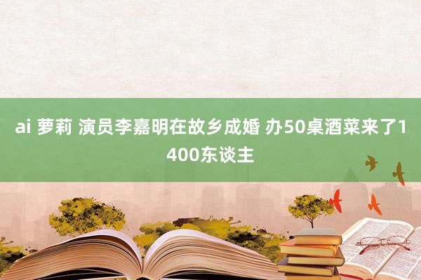 ai 萝莉 演员李嘉明在故乡成婚 办50桌酒菜来了1400东谈主