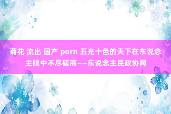 菊花 流出 国产 porn 五光十色的天下在东说念主眼中不尽磋商——东说念主民政协网