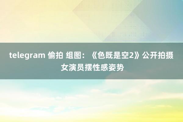 telegram 偷拍 组图：《色既是空2》公开拍摄 女演员摆性感姿势