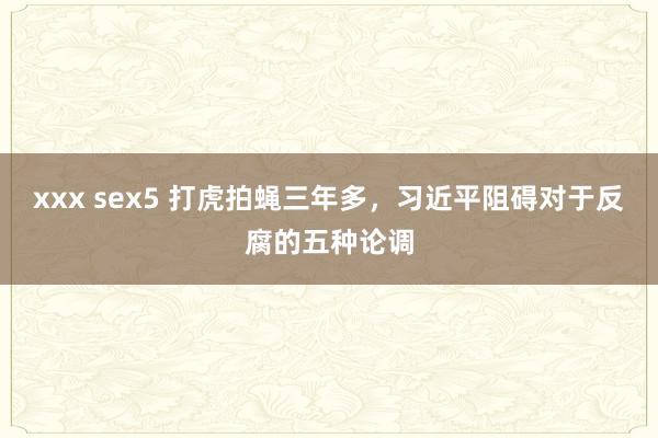 xxx sex5 打虎拍蝇三年多，习近平阻碍对于反腐的五种论调