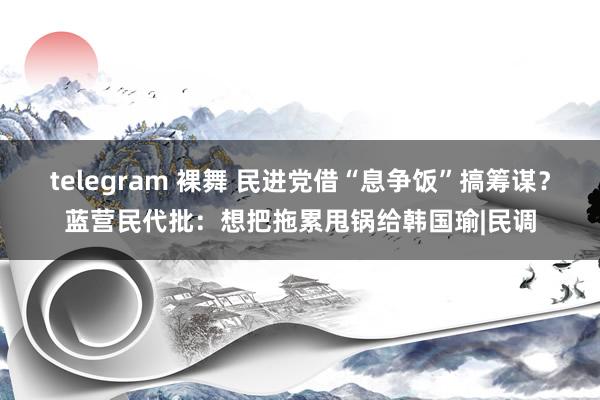 telegram 裸舞 民进党借“息争饭”搞筹谋？蓝营民代批：想把拖累甩锅给韩国瑜|民调