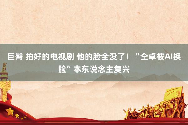 巨臀 拍好的电视剧 他的脸全没了！“仝卓被AI换脸”本东说念主复兴