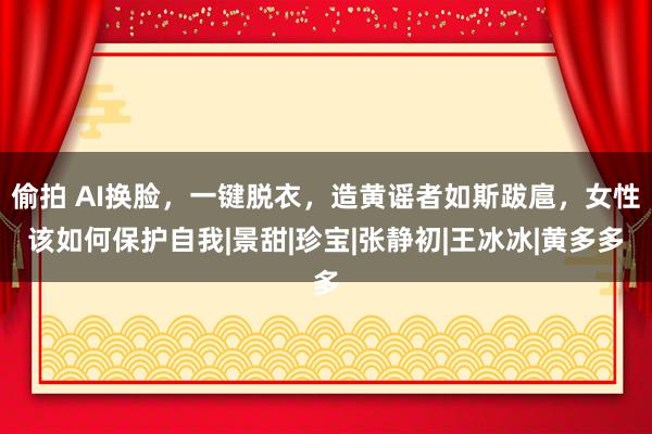 偷拍 AI换脸，一键脱衣，造黄谣者如斯跋扈，女性该如何保护自我|景甜|珍宝|张静初|王冰冰|黄多多