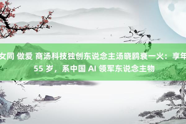 女同 做爱 商汤科技独创东说念主汤晓鸥衰一火：享年 55 岁，系中国 AI 领军东说念主物